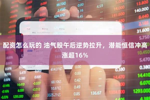 配资怎么玩的 油气股午后逆势拉升，潜能恒信冲高涨超16%