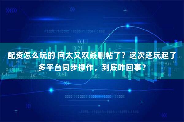配资怎么玩的 向太又双叒删帖了？这次还玩起了多平台同步操作，到底咋回事？