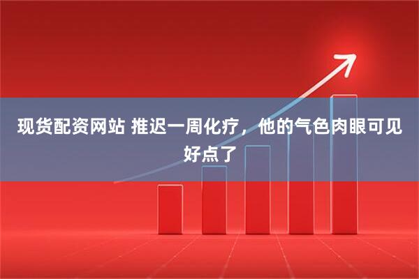 现货配资网站 推迟一周化疗，他的气色肉眼可见好点了
