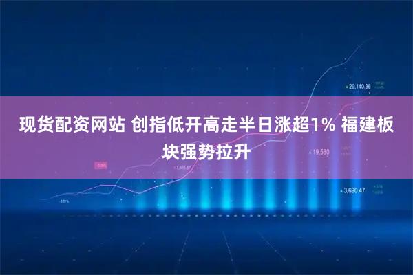 现货配资网站 创指低开高走半日涨超1% 福建板块强势拉升