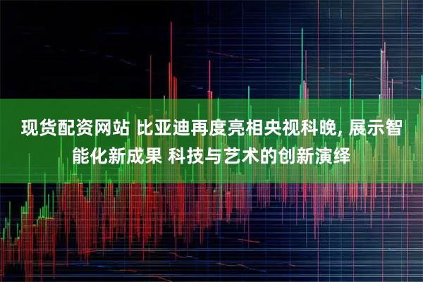 现货配资网站 比亚迪再度亮相央视科晚, 展示智能化新成果 科技与艺术的创新演绎