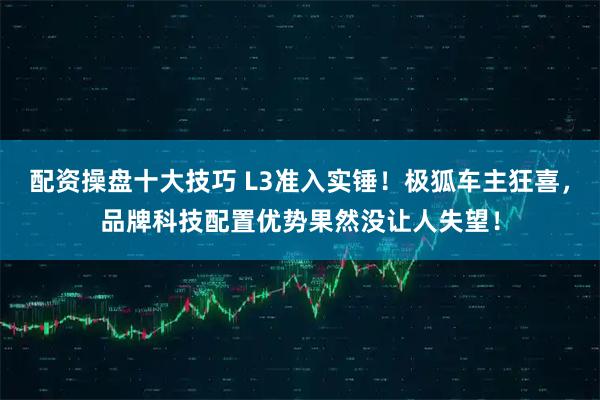 配资操盘十大技巧 L3准入实锤！极狐车主狂喜，品牌科技配置优势果然没让人失望！