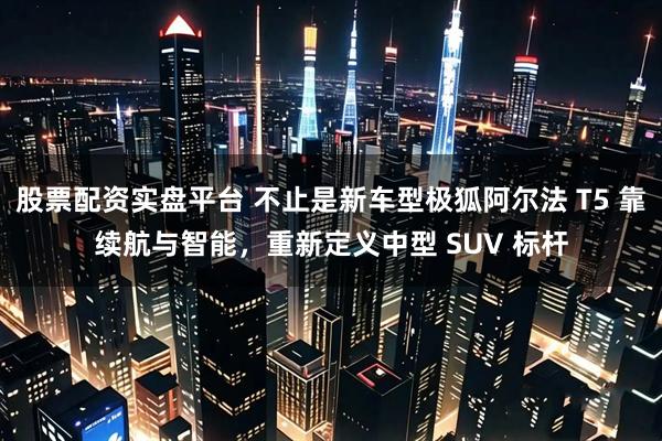 股票配资实盘平台 不止是新车型极狐阿尔法 T5 靠续航与智能，重新定义中型 SUV 标杆