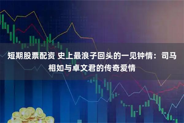 短期股票配资 史上最浪子回头的一见钟情：司马相如与卓文君的传奇爱情