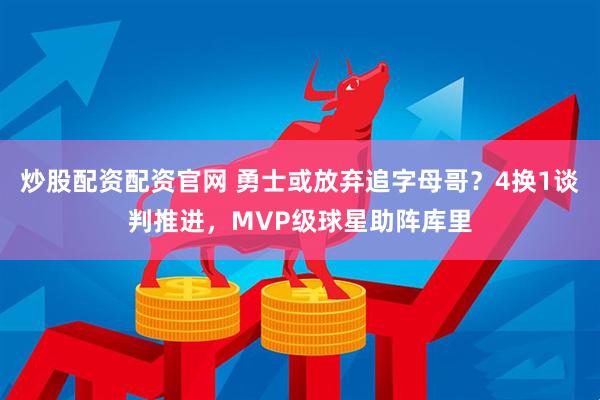 炒股配资配资官网 勇士或放弃追字母哥？4换1谈判推进，MVP级球星助阵库里