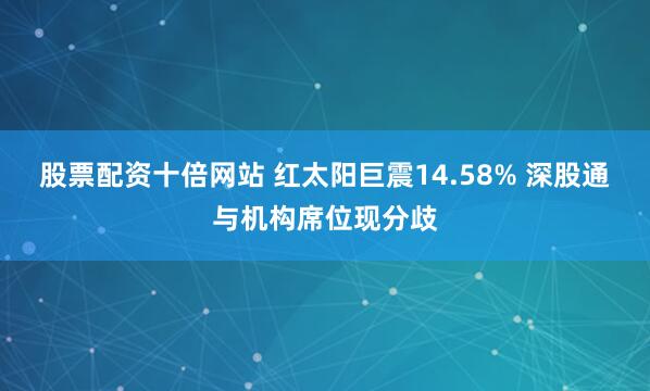 股票配资十倍网站 红太阳巨震14.58% 深股通与机构席位现分歧