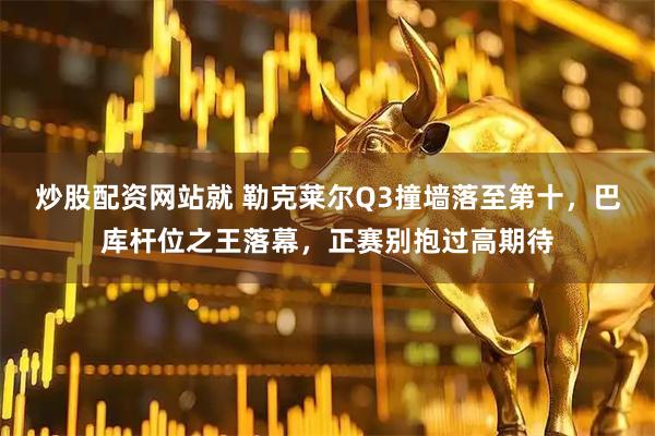 炒股配资网站就 勒克莱尔Q3撞墙落至第十，巴库杆位之王落幕，正赛别抱过高期待