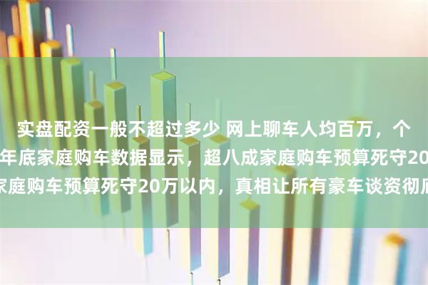 实盘配资一般不超过多少 网上聊车人均百万，个个都说非豪车不买，但年底家庭购车数据显示，超八成家庭购车预算死守20万以内，真相让所有豪车谈资彻底破灭