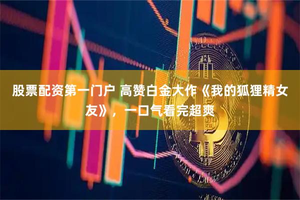 股票配资第一门户 高赞白金大作《我的狐狸精女友》，一口气看完超爽