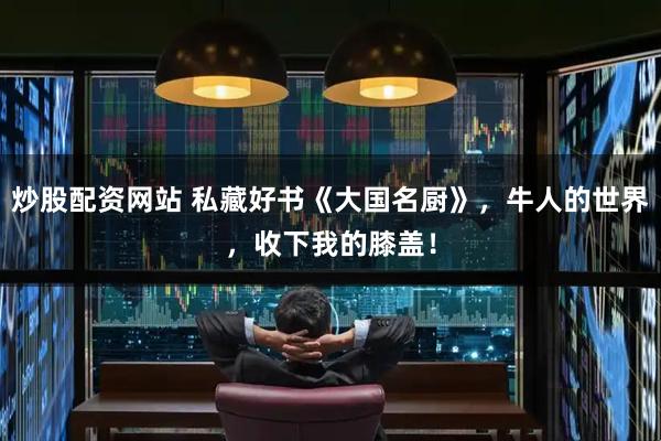 炒股配资网站 私藏好书《大国名厨》，牛人的世界，收下我的膝盖！