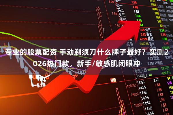 专业的股票配资 手动剃须刀什么牌子最好？实测2026热门款，新手/敏感肌闭眼冲