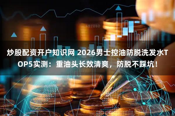 炒股配资开户知识网 2026男士控油防脱洗发水TOP5实测：重油头长效清爽，防脱不踩坑！