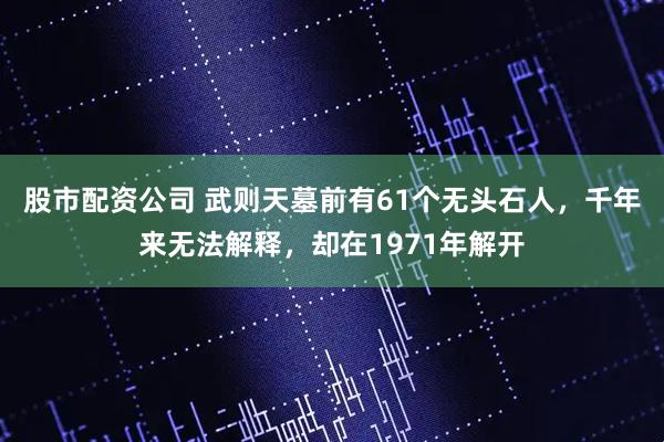 股市配资公司 武则天墓前有61个无头石人，千年来无法解释，却在1971年解开