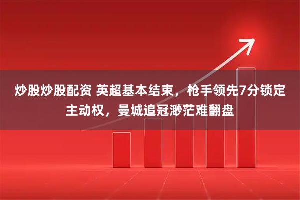 炒股炒股配资 英超基本结束，枪手领先7分锁定主动权，曼城追冠渺茫难翻盘