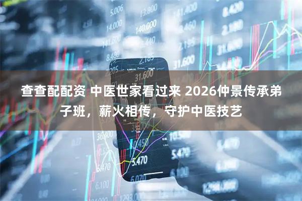 查查配配资 中医世家看过来 2026仲景传承弟子班，薪火相传，守护中医技艺