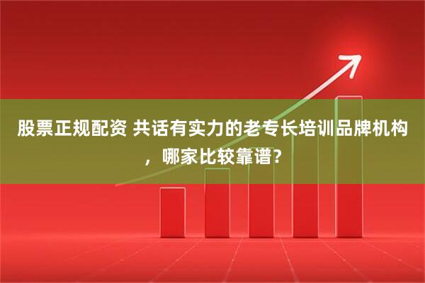 股票正规配资 共话有实力的老专长培训品牌机构，哪家比较靠谱？