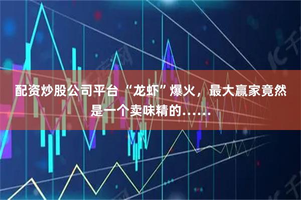 配资炒股公司平台 “龙虾”爆火，最大赢家竟然是一个卖味精的……