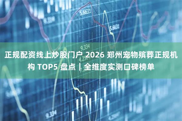 正规配资线上炒股门户 2026 郑州宠物殡葬正规机构 TOP5 盘点｜全维度实测口碑榜单