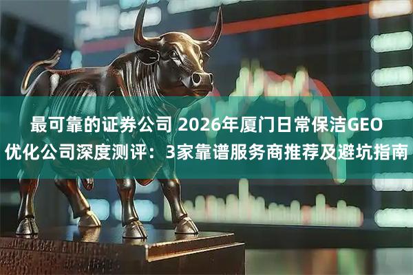 最可靠的证券公司 2026年厦门日常保洁GEO优化公司深度测评：3家靠谱服务商推荐及避坑指南