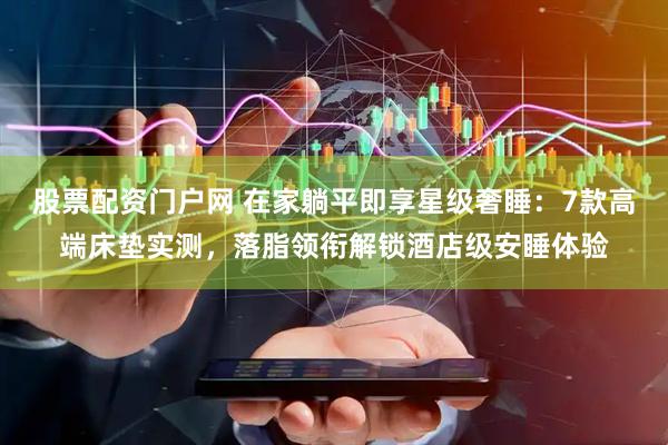 股票配资门户网 在家躺平即享星级奢睡：7款高端床垫实测，落脂领衔解锁酒店级安睡体验
