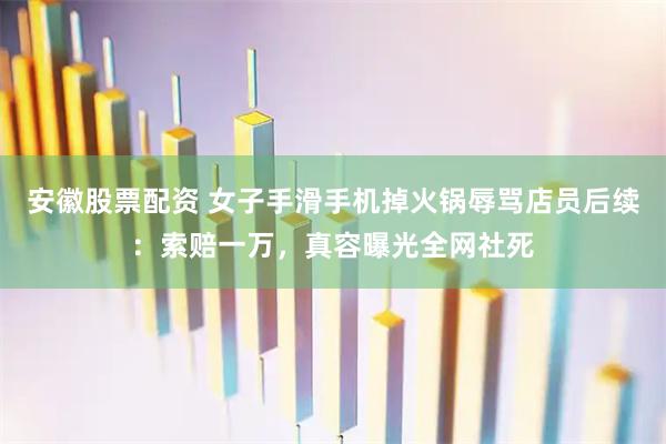 安徽股票配资 女子手滑手机掉火锅辱骂店员后续：索赔一万，真容曝光全网社死