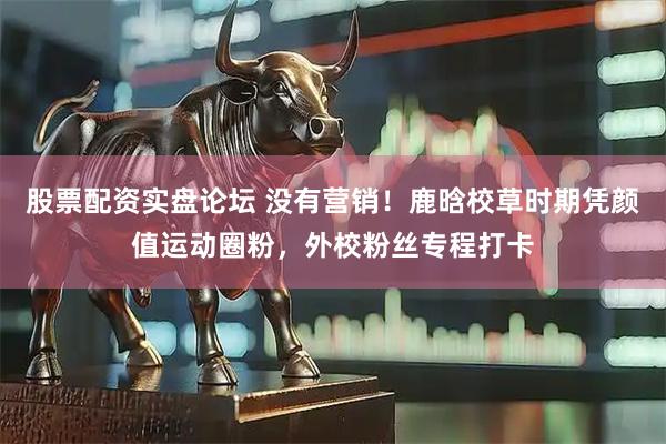 股票配资实盘论坛 没有营销！鹿晗校草时期凭颜值运动圈粉，外校粉丝专程打卡