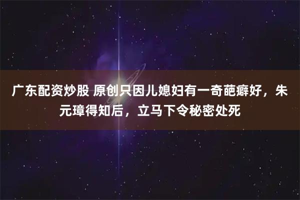 广东配资炒股 原创只因儿媳妇有一奇葩癖好，朱元璋得知后，立马下令秘密处死