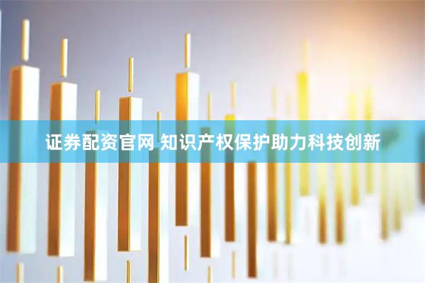 证券配资官网 知识产权保护助力科技创新