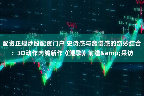 配资正规炒股配资门户 史诗感与离谱感的奇妙结合：3D动作肉鸽新作《鲲歌》前瞻&采访