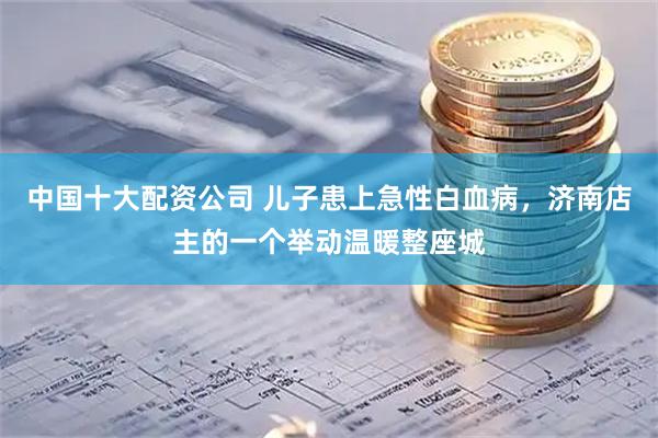 中国十大配资公司 儿子患上急性白血病，济南店主的一个举动温暖整座城