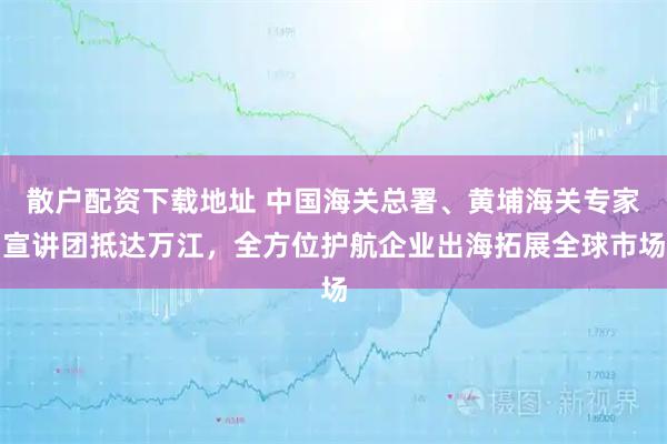 散户配资下载地址 中国海关总署、黄埔海关专家宣讲团抵达万江，全方位护航企业出海拓展全球市场